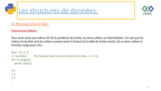 53
Les structures de données:
D- Parcours d’une liste:
Parcours par indices :
Pour avoir accès aux indices (N° de la positions) de la liste, on devra utiliser un intermédiaire. On sait que les
indices d’une liste sont les entiers compris entre 0 (inclus) et la taille de la liste (exclu). On va donc utiliser la
fonction range pour cela :
liste = [1, 5, 7]
n = len(liste) # la fonction len() renvois la taille de la liste , n = 3 ici
for i in range(n):
print(i, liste[i])
0 1
1 5
2 7
.
 