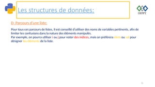 55
Les structures de données:
D- Parcours d’une liste:
Pour tous ces parcours de listes, il est conseillé d’utiliser des noms de variables pertinents, afin de
limiter les confusions dans la nature des éléments manipulés.
Par exemple, on pourra utiliser i ou j pour noter des indices, mais on préfèrera elem ou val pour
désigner les éléments de la liste.
 