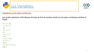 6
Les Variables:
Opérations sur les types numériques
Les quatre opérations arithmétiques de base se font de manière simple sur les types numériques (entiers et
floats) :
>>> x = 45
>>> x + 2
47
>>> x - 2
43
>>> x * 3
135
>>> y = 2.5
>>> x - y
42.5
>>> ( x * 10) + y
452.5
 