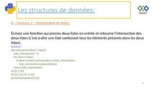 60
Les structures de données:
II – Exercice 1 : Intersection de listes:
Écrivez une fonction qui prenne deux listes en entrée et retourne l’intersection des
deux listes (c’est-à-dire une liste contenant tous les éléments présents dans les deux
listes).
Solution:
def intersection(liste1, liste2):
liste_intersection = []
for elem in liste1:
if elem in liste2 and not elem in liste_intersection:
liste_intersection.append(elem)
return liste_intersection
l1=[2,1,10]
l2=[2,1,33,"b",2,10]
print(intersection(l1,l2))
 