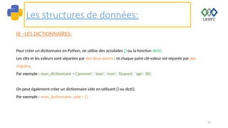 63
Les structures de données:
III –LES DICTIONNAIRES:
Pour créer un dictionnaire en Python, on utilise des accolades {} ou la fonction dict().
Les clés et les valeurs sont séparées par des deux-points : et chaque paire clé-valeur est séparée par des
virgules;
Par exemple : mon_dictionnaire = {'prenom': 'Jean', 'nom': 'Dupont', 'age': 30}
On peut également créer un dictionnaire vide en utilisant {} ou dict().
Par exemple : mon_dictionnaire_vide = {}
 