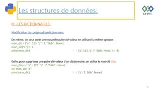 65
Les structures de données:
III –LES DICTIONNAIRES:
Modification du contenu d’un dictionnaire:
De même, on peut créer une nouvelle paire clé-valeur en utilisant la même syntaxe :
mon_dic = {"a" : 123, "z" : 7, "bbb" : None}
mon_dic["c"] = -1
print(mon_dic) {'a': 123, 'z': 7, 'bbb': None, 'c': -1}
Enfin, pour supprimer une paire clé-valeur d’un dictionnaire, on utilise le mot-clé del :
mon_dico = {"a" : 123, "z" : 7, "bbb" : None}
del mon_dic["a"]
print(mon_dic)  {'z': 7, 'bbb': None}
 