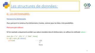 67
Les structures de données:
III –LES DICTIONNAIRES:
Parcours d’un dictionnaire:
Pour parcourir le contenu d’un dictionnaire, il existe, comme pour les listes, trois possibilités:
Parcours par valeurs:
Si l’on souhaite uniquement accéder aux valeurs stockées dans le dictionnaire, on utilisera la méthode values :
mon_dic = {"a" : 123, "z" : 7, "bbb" : None}
for val in mon_dic.values():
print(val)  123
7
None
 