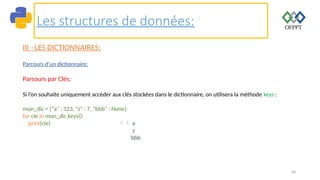 68
Les structures de données:
III –LES DICTIONNAIRES:
Parcours d’un dictionnaire:
Parcours par Clés:
Si l’on souhaite uniquement accéder aux clés stockées dans le dictionnaire, on utilisera la méthode keys :
mon_dic = {"a" : 123, "z" : 7, "bbb" : None}
for cle in mon_dic.keys():
print(cle)  a
z
bbb
 