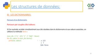 69
Les structures de données:
III –LES DICTIONNAIRES:
Parcours d’un dictionnaire:
Parcours par couples clés/valeurs:
Si l’on souhaite accéder simultanément aux clés stockées dans le dictionnaire et aux valeurs associées, on
utilisera la méthode items :
mon_dic = {"a" : 123, "z" : 7, "bbb" : None}
for cle, valeur in mon_dic.items():
print(cle, valeur)  a 123
z 7
bbb None
 