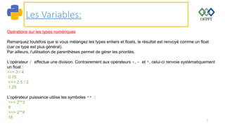 7
Les Variables:
Opérations sur les types numériques
Remarquez toutefois que si vous mélangez les types entiers et floats, le résultat est renvoyé comme un float
(car ce type est plus général).
Par ailleurs, l’utilisation de parenthèses permet de gérer les priorités.
L’opérateur / effectue une division. Contrairement aux opérateurs +, - et *, celui-ci renvoie systématiquement
un float :
>>> 3 / 4
0.75
>>> 2.5 / 2
1.25
L’opérateur puissance utilise les symboles ** :
>>> 2**3
8
>>> 2**4
16
 