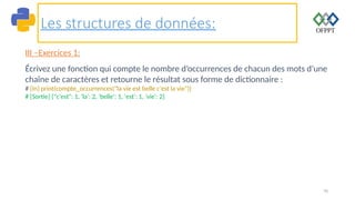 70
Les structures de données:
III –Exercices 1:
Écrivez une fonction qui compte le nombre d’occurrences de chacun des mots d’une
chaîne de caractères et retourne le résultat sous forme de dictionnaire :
# [In] print(compte_occurrences("la vie est belle c'est la vie"))
# [Sortie] {"c'est": 1, 'la': 2, 'belle': 1, 'est': 1, 'vie': 2}
 