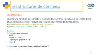 71
Les structures de données:
III –Exercices 1:
Écrivez une fonction qui compte le nombre d’occurrences de chacun des mots d’une
chaîne de caractères et retourne le résultat sous forme de dictionnaire :
# [In] print(compte_occurrences("la vie est belle c'est la vie"))
# [Sortie] {"c'est": 1, 'la': 2, 'belle': 1, 'est': 1, 'vie': 2}
Solution:
def compte_occurrences(s):
d = {}
for mot in s.split():
d[mot] = d.get(mot, 0) + 1
return d
print(compte_occurrences("la vie est belle c'est la vie"))
 