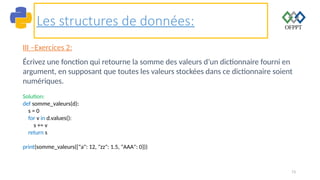 73
Les structures de données:
III –Exercices 2:
Écrivez une fonction qui retourne la somme des valeurs d’un dictionnaire fourni en
argument, en supposant que toutes les valeurs stockées dans ce dictionnaire soient
numériques.
Solution:
def somme_valeurs(d):
s = 0
for v in d.values():
s += v
return s
print(somme_valeurs({"a": 12, "zz": 1.5, "AAA": 0}))
 