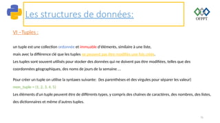 75
Les structures de données:
VI –Tuples :
un tuple est une collection ordonnée et immuable d'éléments, similaire à une liste,
mais avec la différence clé que les tuples ne peuvent pas être modifiés une fois créés.
Les tuples sont souvent utilisés pour stocker des données qui ne doivent pas être modifiées, telles que des
coordonnées géographiques, des noms de jours de la semaine ...
Pour créer un tuple on utilise la syntaxes suivante: (les parenthèses et des virgules pour séparer les valeur)
mon_tuple = (1, 2, 3, 4, 5)
Les éléments d'un tuple peuvent être de différents types, y compris des chaînes de caractères, des nombres, des listes,
des dictionnaires et même d'autres tuples.
 