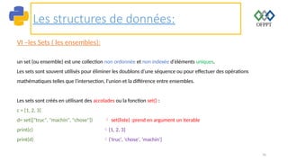 76
Les structures de données:
VI –les Sets ( les ensembles):
un set (ou ensemble) est une collection non ordonnée et non indexée d'éléments uniques.
Les sets sont souvent utilisés pour éliminer les doublons d'une séquence ou pour effectuer des opérations
mathématiques telles que l'intersection, l'union et la différence entre ensembles.
Les sets sont créés en utilisant des accolades ou la fonction set() :
c = {1, 2, 3}
d= set(["truc", "machin", "chose"])  set(liste) :prend en argument un iterable
print(c) {1, 2, 3}
print(d) {'truc', 'chose', 'machin'}
 