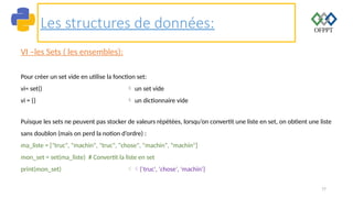 77
Les structures de données:
VI –les Sets ( les ensembles):
Pour créer un set vide en utilise la fonction set:
vi= set()  un set vide
vi = {}  un dictionnaire vide
Puisque les sets ne peuvent pas stocker de valeurs répétées, lorsqu’on convertit une liste en set, on obtient une liste
sans doublon (mais on perd la notion d’ordre) :
ma_liste = ["truc", "machin", "truc", "chose", "machin", "machin"]
mon_set = set(ma_liste) # Convertit la liste en set
print(mon_set) {'truc', 'chose', 'machin'}
 