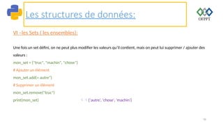 78
Les structures de données:
VI –les Sets ( les ensembles):
Une fois un set défini, on ne peut plus modifier les valeurs qu’il contient, mais on peut lui supprimer / ajouter des
valeurs :
mon_set = {"truc", "machin", "chose"}
# Ajouter un élément
mon_set.add(« autre")
# Supprimer un élément
mon_set.remove("truc")
print(mon_set) {‘autre‘, 'chose', 'machin'}
 