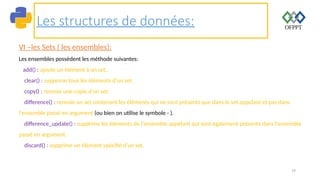 79
Les structures de données:
VI –les Sets ( les ensembles):
Les ensembles possèdent les méthode suivantes:
add() : ajoute un élément à un set.
clear() : supprime tous les éléments d'un set.
copy() : renvoie une copie d'un set.
difference() : renvoie un set contenant les éléments qui ne sont présents que dans le set appelant et pas dans
l'ensemble passé en argument (ou bien on utilise le symbole - ).
difference_update() : supprime les éléments de l'ensemble appelant qui sont également présents dans l'ensemble
passé en argument.
discard() : supprime un élément spécifié d'un set.
 