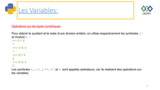 8
Les Variables:
Opérations sur les types numériques
Pour obtenir le quotient et le reste d’une division entière, on utilise respectivement les symboles //
et modulo % :
>>> 5 // 4
1
>>> 5 % 4
1
>>> 8 // 4
2
>>> 8 % 4
0
Les symboles +, -, *, /, **, // et % sont appelés opérateurs, car ils réalisent des opérations sur
les variables.
 