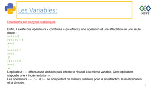 9
Les Variables:
Opérations sur les types numériques
Enfin, il existe des opérateurs « combinés » qui effectue une opération et une affectation en une seule
étape :
>>> i = 0
>>> i = i + 1
>>> i
1
>>> i += 1
>>> i
2
>>> i += 2
>>> i
4
L’opérateur += effectue une addition puis affecte le résultat à la même variable. Cette opération
s’appelle une « incrémentation ».
Les opérateurs -=, *= et /= se comportent de manière similaire pour la soustraction, la multiplication
et la division.
 