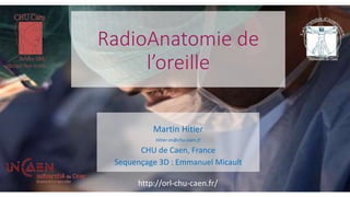 RadioAnatomie de
l’oreille
Martin Hitier
Hitier-m@chu-caen.fr
CHU de Caen, France
Sequençage 3D : Emmanuel Micault
http://orl-chu-caen.fr/
 