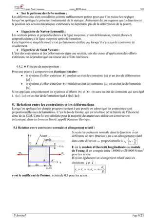 Lycée Paul Constans cours_RDM.docx S2I
S.Ansoud Page 8/23
• Sur la petitesse des déformations :
Les déformations sont considérées comme suffisamment petites pour que l’on puisse les négliger
lorsqu’on applique le principe fondamental de la statique. Autrement dit, on suppose que la direction et
la position des actions mécaniques extérieures ne dépendent pas de la déformation de la poutre.
• Hypothèse de Navier-Bernouilli :
Les sections planes et perpendiculaires à la ligne moyenne, avant déformation, restent planes et
perpendiculaires à la ligne moyenne après déformation.
Cette hypothèse simplificatrice n’est parfaitement vérifiée que lorsqu’il n’y a pas de contrainte de
cisaillement.
• Hypothèse de Saint Venant :
L’état des contraintes et des déformations dans une section, loin des zones d’application des efforts
extérieurs, ne dépendent que du torseur des efforts intérieurs.
4.4.2 ♦ Principe de superposition :
Pour une poutre à comportement élastique linéaire :
• le système d’effort extérieur { }
1
F produit un état de contrainte [ ]
1
σ et un état de déformation
[ ]
1
D ;
• le système d’effort extérieur { }
2
F produit un état de contrainte [ ]
2
σ et un état de déformation
[ ]
2
D .
Si on applique conjointement les systèmes d’efforts { }
1
F et { }
2
F on aura un état de contrainte qui sera égal
à [ ] [ ]
( )
2
1 σ
+
σ et un état de déformation égal à [ ] [ ]
( )
2
1 D
D +
5. Relations entre les contraintes et les déformations
Lorsqu’on applique les charges progressivement à une poutre on admet que les contraintes sont
proportionnelles aux déformations. C’est la loi de Hooke, qui est à la base de la théorie de l’élasticité
donc de la RdM. Cette loi est satisfaite pour la majorité des matériaux utilisés en construction
mécanique, dans un domaine limité, appelé domaine élastique.
5.1 Relation entre contrainte normale et allongement relatif :
Si seule la contrainte normale dans la direction
→
x est
différente de zéro (traction), on a un allongement relatif
dans cette direction x
ε proportionnelle à x
σ :
E
x
x
σ
=
ε
E est le module d’élasticité longitudinale ou module
de Young, il est compris entre 180000 et 210000 N/mm2
pour les aciers.
Il existe également un allongement relatif dans les
directions
→
y et
→
z :
. . x
y z x
E
σ
ε ε υ ε υ
=
=
− =
−
ν est le coefficient de Poisson, voisin de 0,3 pour les aciers.
σx
x
εxdx
y
−ν εx
A’
B
dx
-σx
Avant
Après
B’
A
 