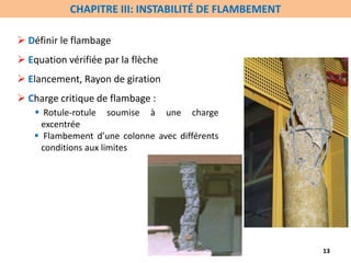  Définir le flambage
 Equation vérifiée par la flèche
 Elancement, Rayon de giration
 Charge critique de flambage :
 Rotule-rotule soumise à une charge
excentrée
 Flambement d’une colonne avec différents
conditions aux limites
13
CHAPITRE III: INSTABILITÉ DE FLAMBEMENT
 