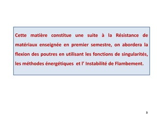 3
Cette matière constitue une suite à la Résistance de
matériaux enseignée en premier semestre, on abordera la
flexion des poutres en utilisant les fonctions de singularités,
les méthodes énergétiques et l’ Instabilité de Flambement.
 