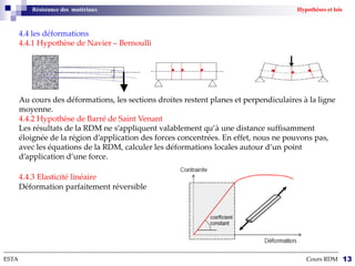 Résistance des matériaux Hypothèses et lois
4.4 les déformations
4.4.1 Hypothèse de Navier – Bernoulli
Au cours des déformations, les sections droites restent planes et perpendiculaires à la ligne
moyenne.
4.4.2 Hypothèse de Barré de Saint Venant
Les résultats de la RDM ne s’appliquent valablement qu’à une distance suffisamment
éloignée de la région d’application des forces concentrées. En effet, nous ne pouvons pas,
avec les équations de la RDM, calculer les déformations locales autour d’un point
d’application d’une force.
4.4.3 Elasticité linéaire
Déformation parfaitement réversible
--------------------------------------------------------------------------------------------------------------------------------------------------------------------------
ESTA Cours RDM 13
 