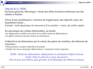 Objectif de La RDM
De façon générale, Mécanique = étude des effets d’actions extérieures sur des
solides et fluides.
Choix d’une modélisation = fonction de l’application, des objectifs visés, des
hypothèses fixées…
Exemple : étude dynamique du mouvement d’un pendule  méca. des solides rigides
En mécanique des solides déformables, on étudie
▪ les déplacements relatifs entre points d’un solide (notion de déformations)
▪ les efforts intérieurs associés (notion de contraintes)
L’objectif est de déterminer, par le calcul, des pièces de machine, des éléments de
structures :
▪ Dimensionner ces pièces (objectifs d’économie)
▪ Vérifier leur tenue mécanique (déformations / contraintes limites imposées)
RDM = Etude des déformations, déplacements et contraintes d’objets de forme
simple. Dans la cadre de ce cours, des poutres.
Elle est issue de la théorie, plus générale, de la Mécanique des Milieux Continus.
--------------------------------------------------------------------------------------------------------------------------------------------------------------------------
ESTA Cours RDM 3
Introduction à la RDM Objet de la RDM
 