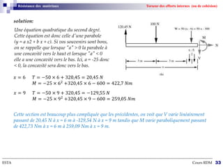 --------------------------------------------------------------------------------------------------------------------------------------------------------------------------
ESTA Cours RDM 33
Résistance des matériaux Torseur des efforts internes (ou de cohésion)
solution:
𝑥 = 6 𝑇 = −50 × 6 + 320,45 = 20,45 𝑁
𝑀 = −25 × 62
+320,45 × 6 − 600 = 422,7 𝑁𝑚
Une équation quadratique du second degré.
Cette équation est donc celle d'une parabole
(y = a x2 + b x + c). Si vos souvenirs sont bons,
on se rappelle que lorsque "a" > 0 la parabole à
une concavité vers le haut et lorsque "a" < 0
elle a une concavité vers le bas. Ici, a = -25 donc
< 0, la concavité sera donc vers le bas.
𝑥 = 9 𝑇 = −50 × 9 + 320,45 = −129,55 𝑁
𝑀 = −25 × 92
+320,45 × 9 − 600 = 259,05 𝑁𝑚
Cette section est beaucoup plus compliquée que les précédentes, on voit que V varie linéairement
passant de 20,45 N à x = 6 m à -129,54 N à x = 9 m tandis que M varie paraboliquement passant
de 422,73 Nm à x = 6 m à 259,09 Nm à x = 9 m.
 