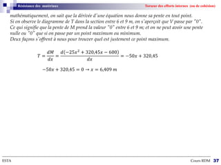 --------------------------------------------------------------------------------------------------------------------------------------------------------------------------
ESTA Cours RDM 37
Résistance des matériaux Torseur des efforts internes (ou de cohésion)
mathématiquement, on sait que la dérivée d'une équation nous donne sa pente en tout point.
Si on observe le diagramme de T dans la section entre 6 et 9 m, on s'aperçoit que V passe par "0".
Ce qui signifie que la pente de M prend la valeur "0" entre 6 et 9 m; et on ne peut avoir une pente
nulle ou "0" que si on passe par un point maximum ou minimum.
Deux façons s'offrent à nous pour trouver quel est justement ce point maximum.
𝑇 =
𝑑𝑀
𝑑𝑥
=
𝑑 −25𝑥2
+ 320,45𝑥 − 600
𝑑𝑥
= −50𝑥 + 320,45
−50𝑥 + 320,45 = 0 → 𝑥 = 6,409 𝑚
 