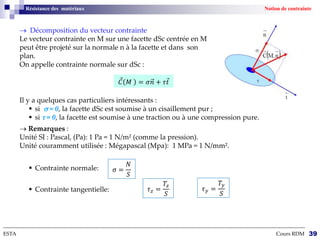 Résistance des matériaux Notion de contrainte
 Décomposition du vecteur contrainte
Le vecteur contrainte en M sur une facette dSc centrée en M
peut être projeté sur la normale n à la facette et dans son
plan.
On appelle contrainte normale sur dSc :
--------------------------------------------------------------------------------------------------------------------------------------------------------------------------
ESTA Cours RDM 39
Il y a quelques cas particuliers intéressants :
 si  = 0, la facette dSc est soumise à un cisaillement pur ;
 si  = 0, la facette est soumise à une traction ou à une compression pure.
 Remarques :
Unité SI : Pascal, (Pa): 1 Pa = 1 N/m² (comme la pression).
Unité couramment utilisée : Mégapascal (Mpa): 1 MPa = 1 N/mm².
 Contrainte normale:
 Contrainte tangentielle:
𝐶 𝑀 = 𝜎𝑛 + 𝜏𝑡
σ =
𝑁
𝑆
𝜏𝑧 =
𝑇𝑧
𝑆
𝜏𝑦 =
𝑇𝑦
𝑆
 