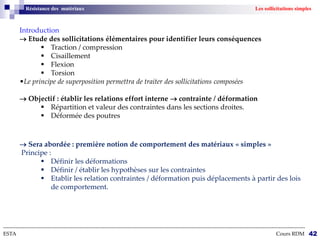 Introduction
 Etude des sollicitations élémentaires pour identifier leurs conséquences
 Traction / compression
 Cisaillement
 Flexion
 Torsion
•Le principe de superposition permettra de traiter des sollicitations composées
 Objectif : établir les relations effort interne  contrainte / déformation
 Répartition et valeur des contraintes dans les sections droites.
 Déformée des poutres
--------------------------------------------------------------------------------------------------------------------------------------------------------------------------
ESTA Cours RDM 42
Résistance des matériaux Les sollicitations simples
 Sera abordée : première notion de comportement des matériaux « simples »
Principe :
 Définir les déformations
 Définir / établir les hypothèses sur les contraintes
 Etablir les relation contraintes / déformation puis déplacements à partir des lois
de comportement.
 