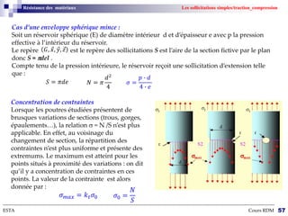 --------------------------------------------------------------------------------------------------------------------------------------------------------------------------
ESTA Cours RDM 57
Résistance des matériaux Les sollicitations simples/traction_compression
Cas d’une enveloppe sphérique mince :
Soit un réservoir sphérique (E) de diamètre intérieur d et d’épaisseur e avec p la pression
effective à l’intérieur du réservoir.
Le repère est le repère des sollicitations S est l’aire de la section fictive par le plan
donc S = del .
Compte tenu de la pression intérieure, le réservoir reçoit une sollicitation d’extension telle
que :
𝐺, 𝑥, 𝑦, 𝑧
𝑁 = 𝜋
𝑑2
4
𝜎 =
𝑝 ∙ 𝑑
4 ∙ 𝑒
𝑆 = 𝜋𝑑𝑒
Concentration de contraintes
Lorsque les poutres étudiées présentent de
brusques variations de sections (trous, gorges,
épaulements…), la relation  = N /S n’est plus
applicable. En effet, au voisinage du
changement de section, la répartition des
contraintes n’est plus uniforme et présente des
extremums. Le maximum est atteint pour les
points situés à proximité des variations : on dit
qu’il y a concentration de contraintes en ces
points. La valeur de la contrainte est alors
donnée par :
𝜎𝑚𝑎𝑥 = 𝑘𝑡𝜎0 𝜎0 =
𝑁
𝑆
 