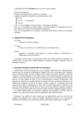 le problème doit être isostatique pour avoir une solution simple.
Pour avoir l'isostaticité :
– calculer les ni réactions (ici 2 efforts et 1 moment)
– compter les équations d'équilibre non identiquement nulles
∑ F∣x
=0
∑ F∣y
=0
∑ M∣z
=0
=> ne équations
– si ne – ni > 0, le problème est hypostatique ; il n'est pas en équilibre.
– si ne – ni < 0, le problème est hyperstatique ; il est trop contraint. Il est possible de trouver
des solutions sur la base d'une formulation énergétique.
– si ne - ni = 0, le problème est isostatique ; il peut être résolu dans le cadre de la mécanique
classique.
b - Objectifs technologiques
1ère étape :
– connaître les efforts extérieurs
2ème
étape :
– évaluer les contraintes et/ou déformations et les déplacements
ensuite :
– optimiser la géométrie pour garantir un poids minimum à déformation ou
déplacement maximum imposé.
La première étape comme la seconde peut donner des valeurs d'entrées (conditions aux
limites) pour un calcul plus élaboré (théorie de potentiel élastique, Eléments Finis ou
Eléments Frontière).
c - Exemple d'analyse multi-échelle en mécanique
L'étude d'une aile d'avion permet de voir un exemple d'utilisation de la Mécanique des
Poutres dans un processus d'optimisation intégrant des outils numériques plus complets.
Dans un premier temps, on peut modéliser l'aile comme une poutre encastrée en flexion,
soumise à un effort ponctuel et à un effort réparti. Cette approche permet en particulier de
valider la section de l'aile de sorte qu'elle ne touche pas le sol. Le dimensionnement se fait
dans ce cas sur la flèche de l'aile. Ce cas est très fréquent en flexion. Évidemment, cette
approche ne prend pas en compte l'attache du moteur sur l'aile, qui doit être traitée avec un
modèle plus complexe du fait de sa forme. Le plus courant est l'utilisation d'un code
éléments finis. Mais la modélisation de toute l'aile est quasi impossible et conduirait à une
taille de calcul démesuré. On fait donc un zoom sur la zone d'intérêt. Certaines conditions
aux limites (sur les deux bords) sont issues du modèle de poutre simple développé ci-dessus.
Le modèle RDM permet une première validation de l'ensemble. Il permet aussi de
conduire une analyse plus poussée dans des hypothèses relativement réalistes.
Attention, tout modèle ne rend compte que des phénomènes que l'on veut bien lui
attribuer! Par éléments finis ou par un modèle analytique de poutre, on ne verra jamais
l'influence de la fréquence de rotation des moteurs sans analyse dynamique ou modale !
J.Molimard, EMSE 2006 Page 13
 