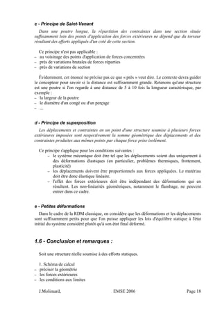c - Principe de Saint-Venant
Dans une poutre longue, la répartition des contraintes dans une section située
suffisamment loin des points d'application des forces extérieures ne dépend que du torseur
résultant des efforts appliqués d'un coté de cette section.
Ce principe n'est pas applicable :
– au voisinage des points d'application de forces concentrées
– près de variations brutales de forces réparties
– près de variations de section
Évidemment, cet énoncé ne précise pas ce que « près » veut dire. Le contexte devra guider
le concepteur pour savoir si la distance est suffisamment grande. Retenons qu'une structure
est une poutre si l'on regarde à une distance de 5 à 10 fois la longueur caractérisque, par
exemple :
– la largeur de la poutre
– le diamètre d'un congé ou d'un perçage
– ...
d - Principe de superposition
Les déplacements et contraintes en un point d'une structure soumise à plusieurs forces
extérieures imposées sont respectivement la somme géométrique des déplacements et des
contraintes produites aux mêmes points par chaque force prise isolément.
Ce principe s'applique pour les conditions suivantes :
– le système mécanique doit être tel que les déplacements soient dus uniquement à
des déformations élastiques (en particulier, problèmes thermiques, frottement,
plasticité)
– les déplacements doivent être proportionnels aux forces appliquées. Le matériau
doit être donc élastique linéaire.
– l'effet des forces extérieures doit être indépendant des déformations qui en
résultent. Les non-linéarités géométriques, notamment le flambage, ne peuvent
entrer dans ce cadre.
e - Petites déformations
Dans le cadre de la RDM classique, on considère que les déformations et les déplacements
sont suffisamment petits pour que l'on puisse appliquer les lois d'équilibre statique à l'état
initial du système considéré plutôt qu'à son état final déformé.
1.6 - Conclusion et remarques :
Soit une structure réelle soumise à des efforts statiques.
1. Schéma de calcul
– préciser la géométrie
– les forces extérieures
– les conditions aux limites
J.Molimard, EMSE 2006 Page 18
 