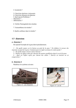 2. Isostaticité ?
3. Calcul des réactions si nécessaire
4. Calcul des éléments de réduction
5. Quel type de Problèmes ?
– Résistance ?
– Déformation ?
6. Vérifier l'homogénéité des résultats
7. Vraisemblance du résultat ?
8. Quelle confiance dans le résultat ?
1.7 - Exercices
a - Exercice 1
On reprend l'exemple de la grue décrit précédemment.
1 – De quelle nature est la liaison au pied de la grue ? En déduire le torseur des
réactions au pied de la grue. Comment peut-on régler au mieux le contre-poids ?
2 – De quelle nature sont les autres liaisons ?
3 – Donner les efforts subis par chacune des poutres modélisées dans le cas de la grue.
4 – Quel est l'effort repris par chacun des câbles ? Sont-ils en traction ou en
compression ?
b - Exercice 2
Modélisez les systèmes suivants :
Figure 12 : une charpente
Figure 13 : un ski
J.Molimard, EMSE 2006 Page 19
 