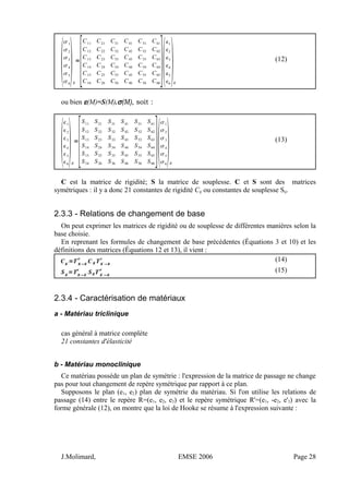 
1
2
3
4
5
6
R
=
[
C11
C21
C31
C41
C51
C61
C12 C22 C32 C42 C52 C62
C13 C23 C33 C43 C53 C63
C14 C24 C34 C44 C54 C64
C15 C25 C35 C45 C55 C65
C16 C26 C36 C46 C56 C66
]
1
2
3
4
5
6
R
(12)
ou bien ε(M)=S(M).σ(M), soit :

1
2
3
4
5
6
R
=
[
S11
S21
S31
S41
S51
S61
S12 S22 S32 S42 S52 S62
S13 S23 S33 S43 S53 S63
S14 S24 S34 S44 S54 S64
S15 S25 S35 S45 S55 S65
S16 S26 S36 S46 S56 S66
]
1
2
3
4
5
6
R
(13)
C est la matrice de rigidité; S la matrice de souplesse. C et S sont des matrices
symétriques : il y a donc 21 constantes de rigidité Cij ou constantes de souplesse Sij.
2.3.3 - Relations de changement de base
On peut exprimer les matrices de rigidité ou de souplesse de différentes manières selon la
base choisie.
En reprenant les formules de changement de base précédentes (Équations 3 et 10) et les
définitions des matrices (Équations 12 et 13), il vient :
CR'=T R R'

C R TR'
 R
 (14)
SR'=TR R'

SRT R'
 R
 (15)
2.3.4 - Caractérisation de matériaux
a - Matériau triclinique
cas général à matrice complète
21 constantes d'élasticité
b - Matériau monoclinique
Ce matériau possède un plan de symétrie : l'expression de la matrice de passage ne change
pas pour tout changement de repère symétrique par rapport à ce plan.
Supposons le plan (e1, e2) plan de symétrie du matériau. Si l'on utilise les relations de
passage (14) entre le repère R=(e1, e2, e3) et le repère symétrique R'=(e1, -e2, e'3) avec la
forme générale (12), on montre que la loi de Hooke se résume à l'expression suivante :
J.Molimard, EMSE 2006 Page 28
 