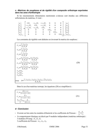 c - Matrices de souplesse et de rigidité d'un composite orthotrope exprimées
dans les axes d'orthotropie
Si les raisonnements élémentaires mentionnés ci-dessus sont étendus aux différentes
sollicitations du matériau, il vient :

1
2
3
4
5
6
Rortho
=
[
1/E1 −12 /E1 −13 /E1 0 0 0
−12
/E1
1/E2
−12
/E1
0 0 0
−13 /E1 −23 /E2 1/ E3 0 0 0
0 0 0 1/G23 0 0
0 0 0 0 1/G13 0
0 0 0 0 0 1/G12
]Rortho

1
2
3
4
5
6
Rortho
Les constantes de rigidités sont déduites en inversant la matrice de souplesse :
C11 =
1−23 32
E2
E3

C22=
1−13 31
E1
E2

C33=
1−12 21
E1
E2

C12 =
2131 23
E 2
E3

=
12 32 13
E1
E2

C13 =
3121 32
E2
E3

=
1312 23
E1
E2

(20)
C23=
3212 31
E1
E3

=
23 21 13
E1
E2

C44=G23
C55=G13
C66=G12
avec =
1−12 21−23 32 −31 13 −221 32 13
E1 E2 E3
Dans le cas d'un matériau isotrope, les équations (20) se simplifient à :
C11=
E1−
11−2
C12
=
E 
11−2
C11
−C12
2
=
E
21
(21)
d - Conclusion
• Il existe un lien entre les modules d'élasticité et les coefficients de Poisson :
Ei
ij
=
E j
 ji
• le comportement élastique est décrit par 9 modules indépendants (matériau orthotrope) :
3 modules d'Young : E1, E2, E3
3 coefficients de Poisson : ν12, ν13, ν23
J.Molimard, EMSE 2006 Page 31
 