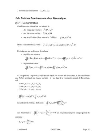 3 modules de cisaillement : G12, G13, G23
2.4 - Relation Fondamentale de la Dynamique
2.4.1 - Démonstration
Un élément de volume dV est soumis à :
– des forces de volume : f M ,t dV
– des forces de surface : t M ,tdS
– son accélération (dans un repère Galiléen) : M ,t aR
dV
Donc, l'équilibre local s'écrit : f M ,t dV t M ,tdS=M ,t  aR
dV
En intégrant sur un élément de volume :
– équilibre en moment :
∭
V
OM ∧f M ,tdV∬
S
OM ∧t M ,tdS=∭
V
M ,t  OM∧aR
dV
– équilibre en effort :
∭
V
f M ,t dV ∬
S
t M ,t dS=∭
V
M ,t  a
R
dV
Si l'on projette l'équation d'équilibre en effort sur chacun des trois axes, et en considérant
que l'effort appliqué sur chaque surface t est égal à la contrainte sortant de la surface,
soit :
t1=11 n112 n213 n3
t2=21 n122 n223 n3
t3=31 n132 n233 n3
∭
V
 f i−aidV ∬
S
ij nj dS=0
En utilisant la formule de Gauss : ∬
S
ij n j dS=∭
V
∂ij
∂ xj
dV
soit finalement : ∭
V
f i−ai−
∂ij
∂ xj
dV =0 et, en particulier pour chaque partie du
domaine :
f i−ai−
∂ij
∂ xj
=0
J.Molimard, EMSE 2006 Page 32
 