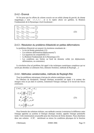 2.4.2 - Énoncé
Si l'on pose que les efforts de volume exercés sur un solide (champ de gravité, de champ
magnétique...) sont  f 1, f 2, f 3 , et si le repère choisi est galiléen, la Relation
Fondamentale de la Dynamique s'écrit localement :
∂11
∂x1

∂12
∂ x2

∂13
∂ x3
 f 1=
∂
2
u1
∂t
2
∂12
∂ x1

∂22
∂ x2

∂23
∂ x3
 f 2
=
∂
2
u2
∂t2
∂13
∂x1

∂23
∂ x2

∂33
∂ x3
 f 3=
∂2
u3
∂t
2
(22)
2.4.3 - Résolution du problème d'élasticité en petites déformations
Le problème d'élasticité est ramené à la résolution simultanée de :
• La loi de Hooke généralisée (12)
• Les relations déformations/déplacements(7)
• Les équations de compatibilité (11)
• La Relation Fondamentale de la Dynamique (22)
• Les conditions aux limites au bord du domaine solide (en déplacement,
déformations, ou contraintes)
La résolution d'un tel problème fait appel à des techniques numériques complexes qui ne
seront pas abordées ici (éléments finis, éléments frontières, méthode de Rayleigh, ...)
2.4.4 - Méthodes variationnelles, méthode de Rayleigh-Ritz
Tous les problèmes mécaniques n'ont pas de solution analytique connue.
En l'absence de dissipation, l'énergie élastique accumulée est égale à la somme des
énergies mise en jeu dans le système, notamment l'énergie cinétique et le travail des forces
extérieures.
U =U d –W extW volEc 
Ec=
1
2
∭
V
∂ui
∂t 
2
dV
Wext=∑ Fext uext
Wvol=∭
V
f vol ui dV
U d=
1
2
∭
V
ij ij dV
(23)
Pour formuler des solutions réalistes, une méthode consiste à minimiser la différence entre
l'énergie apportée au système et l'énergie élastique stockée, appelée l'énergie potentielle
totale. Cette minimisation est possible pour des fonctions de forme données. Nous cherchons
donc une solution uM  satisfaisant au mieux les conditions physiques de la fonction
J.Molimard, EMSE 2006 Page 33
 