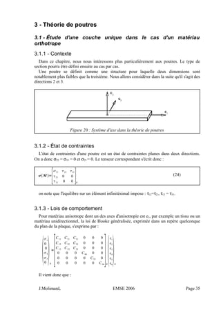 3 - Théorie de poutres
3.1 - Étude d'une couche unique dans le cas d'un matériau
orthotrope
3.1.1 - Contexte
Dans ce chapitre, nous nous intéressons plus particulièrement aux poutres. Le type de
section pourra être défini ensuite au cas par cas.
Une poutre se définit comme une structure pour laquelle deux dimensions sont
notablement plus faibles que la troisième. Nous allons considérer dans la suite qu'il s'agit des
directions 2 et 3.
Figure 20 : Système d'axe dans la théorie de poutres
3.1.2 - État de contraintes
L'état de contraintes d'une poutre est un état de contraintes planes dans deux directions.
On a donc σ22 = σ33 = 0 et σ23 = 0. Le tenseur correspondant s'écrit donc :
M =
[
11 12 13
21 0 0
31 0 0 ]R
(24)
on note que l'équilibre sur un élément infinitésimal impose : τ12=τ21, τ13 = τ31.
3.1.3 - Lois de comportement
Pour matériau anisotrope dont un des axes d'anisotropie est e3, par exemple un tissu ou un
matériau unidirectionnel, la loi de Hooke généralisée, exprimée dans un repère quelconque
du plan de la plaque, s'exprime par :

1
0
0
4
5
0
R
=
[
C11
C21
C31
0 0 0
C12 C22 C32 0 0 0
C13 C23 C33 0 0 0
0 0 0 C44 0 0
0 0 0 0 C55 0
0 0 0 0 0 C66
]R

1
2
3
4
5
6
R
Il vient donc que :
J.Molimard, EMSE 2006 Page 35
 