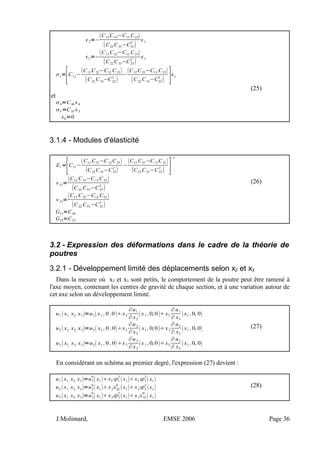 2=−
C12 C33−C13 C23
C22 C33−C23
2

1
3=−
C13 C22−C12 C23
C22 C33−C23
2

1
1
=
[C11
−
C13 C22−C12 C23 
C22
C33
−C23
2

−
C12 C33−C13 C23
C22
C33
−C23
2
 ]1
(25)
et
4=C44 4
5=C55 5
6=0
3.1.4 - Modules d'élasticité
E1 =
[C11 −
C13 C22 −C12 C23 
C22 C33−C23
2

−
C12 C33 −C13 C23 
C22 C33−C23
2
 ]
−1
12=
C12 C33−C13 C23 
C22 C33−C23
2

(26)
13=
C13 C22−C12 C23 
C22 C33 −C23
2

G13=C44
G23=C55
3.2 - Expression des déformations dans le cadre de la théorie de
poutres
3.2.1 - Développement limité des déplacements selon x2 et x3
Dans la mesure où x2 et x3 sont petits, le comportement de la poutre peut être ramené à
l'axe moyen, contenant les centres de gravité de chaque section, et à une variation autour de
cet axe selon un développement limité.
u1 x1, x2, x3=u1x1 ,0 ,0x2
∂u1
∂ x2
x1 ,0, 0x3
∂ u1
∂ x3
x1 ,0, 0
u2 x1, x2, x3=u2 x1 ,0 ,0x2
∂u2
∂ x2
 x1 ,0, 0x3
∂ u2
∂ x3
x1 ,0, 0
u3 x1, x2, x3=u3 x1 ,0 ,0x2
∂u3
∂ x2
x1 ,0, 0x3
∂ u3
∂ x3
x1 ,0, 0
(27)
En considérant un schéma au premier degré, l'expression (27) devient :
u1 x1, x2, x3=u1
0
 x1x2 1
2
x1x3 1
3
 x1
u2 x1, x2, x3=u2
0
 x1x222
0
x1x32
3
x1
u3 x1, x2, x3=u3
0
 x1x23
2
x1x333
0
 x1
(28)
J.Molimard, EMSE 2006 Page 36
 