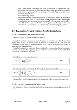 sont a priori nulles. On constate que cette hypothèse est en contradiction avec
l'hypothèse exprimée sur le champ de contraintes. Cette contradiction peut être
levée, mais aux prix de calculs plus lourds que l'on ne développe en général pas en
résistance des matériaux.
– Le cisaillement γ23 est nul.
– Le cisaillement varie linéairement dans les sections, ce qui indique qu'une section
droite reste droite. Sous les hypothèses de Hencky-Medlin, les autres cisaillements
sont constants dans la section : une section normale à l'axe courant reste normale.
– la déformation dans la direction de la poutre se décompose en deux
contributions : une constante 11
0
et une partie variable au long de la section.
3.3 - Expression des contraintes et des efforts résultants
3.3.1 - Expression des efforts résultants
Objectif : estimer l'effort sur une section complète.
Les efforts résultants, ramenés au centre de gravité de la section, sont dans le cas d'une
poutre dans l'espace, un effort normal de traction ou compression N11, un effort de
cisaillement projeté selon ses deux composantes T12 et T13, deux moments de flexion Mf
2
et
Mf
3
et un moment de torsion Mt.
Les efforts auxquels est soumise la plaque sont donc les sommes intégrales des contraintes
exercées sur la face. En supposant que le matériaux est un stratifié multicouche, dont
chacune des n couches est indicée k) :
Les efforts normaux et tranchants sont :
N x1=

N11
T12
T13
=∑
1
n
∬
S
k

11
12
13

k
d S (30)
De même, on définit les moments de flexion M11 et M22 et de torsion M12 :
M x1=

M f
2
M f
3
M t
=∑
1
n
∬
S
k

x3
11
x2
11
x2
13
−x3
12

k
d S (31)
Les grandeurs N(x1) sont exprimées en N et les grandeurs M(x1) sont exprimées en N.m.
3.3.2 - Loi de comportement d'une poutre
En utilisant les formes simplifiées de la loi de comportement donnée équation (25), il
vient :
J.Molimard, EMSE 2006 Page 38
 