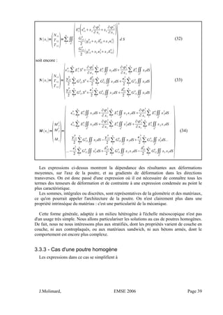 N x1=

N11
T12
T13
=∑
1
n
∬
S
k

E1
k
11
0
x2
∂1
2
∂ x1
x3
∂1
3
∂x1

G12
k
2
12
0
x2 22
0
x33
2

G13
k
2
13
0
x2 2
3
x333
0


k
d S (32)
soit encore :
N x1=

N11
T12
T13
=

11
0
∑
1
n
E1
k
S
k

∂1
2
∂x1
∑
1
n
E1
k
∬
S
k
x2 dS
∂1
3
∂x1
∑
1
n
E1
k
∬
S
k
x3dS
12
0
2
∑
1
n
G12
k
S
k

22
0
2
∑
1
n
G12
k
∬
S
k
x2dS
3
2
2
∑
1
n
G12
k
∬
S
k
x3dS
13
0
2
∑1
n
G13
k
S
k

2
3
2
∑1
n
G13
k
∬
S
k
x2dS
33
0
2
∑1
n
G13
k
∬
S
k
x3dS  (33)
M x1=

M f
2
M f
3
M t
=

11
0
∑
1
n
E1
k
∬
S
k
x3dS
∂1
2
∂ x1
∑
1
n
E1
k
∬
S
k
x2 x3dS
∂1
3
∂ x1
∑
1
n
E1
k
∬
S
k
x3
2
dS
11
0
∑
1
n
E1
k
∬
S
k
x2dS
∂1
2
∂x1
∑
1
n
E1
k
∬
S
k
x2
2
dS
∂1
3
∂x1
∑
1
n
E1
k
∬
S
k
x2 x3dS
13
0
2
∑
1
n
G13
k
∬
S
k
x2dS−
12
0
2
∑
1
n
G12
k
∬
S
k
x3dS
2
3
2
∑
1
n
G13
k
∬
S
k
x2
2
dS...
...−
3
2
2
∑
1
n
G12
k
∬
S
k
x3
2
dS
33
0
2
∑
1
n
G13
k
∬
S
k
x2 x3dS−
22
0
2
∑
1
n
G12
k
∬
S
k
x3 x3dS
(34)
Les expressions ci-dessus montrent la dépendance des résultantes aux déformations
moyennes, sur l'axe de la poutre, et au gradients de déformation dans les directions
transverses. On est donc passé d'une expression où il est nécessaire de connaître tous les
termes des tenseurs de déformation et de contrainte à une expression condensée au point le
plus caractéristique.
Les sommes, intégrales ou discrètes, sont représentatives de la géométrie et des matériaux,
ce qu'on pourrait appeler l'architecture de la poutre. On n'est clairement plus dans une
propriété intrinsèque du matériau : c'est une particularité de la mécanique.
Cette forme générale, adaptée à un milieu hétérogène à l'échelle mésoscopique n'est pas
d'un usage très simple. Nous allons particulariser les solutions au cas de poutres homogènes.
De fait, nous ne nous intéressons plus aux stratifiés, dont les propriétés varient de couche en
couche, ni aux contreplaqués, ou aux matériaux sandwich, ni aux bétons armés, dont le
comportement est encore plus complexe.
3.3.3 - Cas d'une poutre homogène
Les expressions dans ce cas se simplifient à
J.Molimard, EMSE 2006 Page 39
 