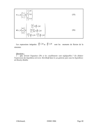 N x1=

N11
T12
T13
=

11
0
ES
12
0
2
GS
13
0
2
G S (35)
M x1=

M f
2
M f
3
M t
=

∂1
3
∂x1
E∬
S
x3
2
dS
∂1
2
∂x1
∑
1
n
E∬
S
x2
2
dS
2
3
G
2
∬
S
x2
2
dS−
3
2
G
2
∬
S
x3
2
dS (36)
Les expressions intégrales ∬
S
x3
2
dS et ∬
S
x2
2
dS sont les moments de flexion de la
structure.
Questions :
1 – Que devient l'équation (29) si les cisaillements sont négligeables ? En déduire
l'expression des hypothèses de Love- Kirchhoff dans le cas général, puis sous les hypothèses
de Hencky-Medlin.
J.Molimard, EMSE 2006 Page 40
 