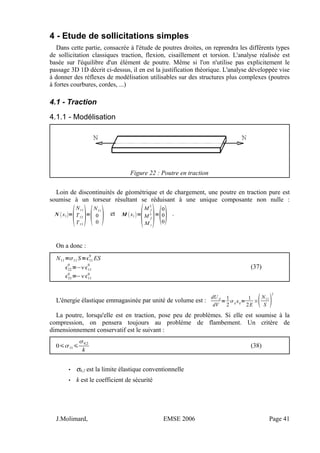 4 - Etude de sollicitations simples
Dans cette partie, consacrée à l'étude de poutres droites, on reprendra les différents types
de sollicitation classiques traction, flexion, cisaillement et torsion. L'analyse réalisée est
basée sur l'équilibre d'un élément de poutre. Même si l'on n'utilise pas explicitement le
passage 3D 1D décrit ci-dessus, il en est la justification théorique. L'analyse développée vise
à donner des réflexes de modélisation utilisables sur des structures plus complexes (poutres
à fortes courbures, cordes, ...)
4.1 - Traction
4.1.1 - Modélisation
Figure 22 : Poutre en traction
Loin de discontinuités de géométrique et de chargement, une poutre en traction pure est
soumise à un torseur résultant se réduisant à une unique composante non nulle :
N x1=

N11
T12
T13
=

N11
0
0  et M x1=

M f
2
M f
3
M t
=
0
0
0 .
On a donc :
N11=11 S=11
0
ES
22
0
=−11
0
33
0
=−11
0
(37)
L'énergie élastique emmagasinée par unité de volume est :
dU d
dV
=
1
2
ij ij=
1
2E
×N11
S 
2
La poutre, lorsqu'elle est en traction, pose peu de problèmes. Si elle est soumise à la
compression, on pensera toujours au problème de flambement. Un critère de
dimensionnement conservatif est le suivant :
011
0,2
k
(38)
• σ0,2 est la limite élastique conventionnelle
• k est le coefficient de sécurité
J.Molimard, EMSE 2006 Page 41
 