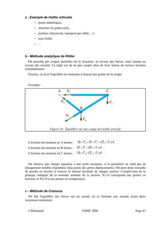 a - Exemple de treillis articulés
• ponts métalliques,
• structure de gratte-ciels,
• pylônes (électricité, transport par câble, ...),
• tour Eiffel,
• ...
b - Méthode analytique de Rittler
On procède par coupes partielles de la structure, au niveau des barres, mais jamais au
niveau des noeuds. La règle est de ne pas couper plus de trois barres de torseur inconnu
simultanément.
Ensuite, on écrit l'équilibre en moments à chacun des points de la coupe.
Exemple :
Figure 24 : Équilibre sur une coupe de treillis articulé
L'écriture du moment en A donne : AB∧FB
AC∧FC
AG2
∧N 2
=0 .
L'écriture du moment en B donne : BC∧FC
BG1
∧N 1
=0 .
L'écriture du moment en C donne : CB∧FB
CG3
∧N3
=0 .
On observe que chaque équation a une seule inconnue, si la géométrie ne subit pas de
changement notable (hypothèse déjà posée des petits déplacements). On peut donc résoudre
de proche en proche et trouver le torseur résultant de chaque section. Compte-tenu de la
pratique indiquée de la normale sortante de la section, Ni≥0 correspond une poutre en
traction, et Ni≤0 à une poutre en compression.
c - Méthode de Cramona
On fait l'équilibre des forces sur un noeud, en se limitant aux noeuds ayant deux
inconnues seulement.
J.Molimard, EMSE 2006 Page 43
 