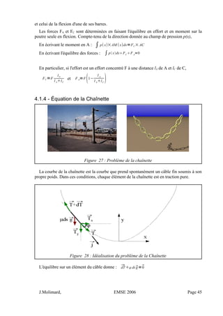et celui de la flexion d'une de ses barres.
Les forces FA et FC sont déterminées en faisant l'équilibre en effort et en moment sur la
poutre seule en flexion. Compte-tenu de la direction donnée au champ de pression p(x),
En écrivant le moment en A : ∫ px×AM xdx=FC× AC
En écrivant l'équilibre des forces : ∫pxdxFC
FA
=0
En particulier, si l'effort est un effort concentré F à une distance lA de A et lC de C,
FC=F
lA
l AlC
et F A=F
1−
l A
l AlC

4.1.4 - Équation de la Chaînette
Figure 27 : Problème de la chaînette
La courbe de la chaînette est la courbe que prend spontanément un câble fin soumis à son
propre poids. Dans ces conditions, chaque élément de la chaînette est en traction pure.
Figure 28 : Idéalisation du problème de la Chaînette
L'équilibre sur un élément du câble donne : dT dsg=0
J.Molimard, EMSE 2006 Page 45
 