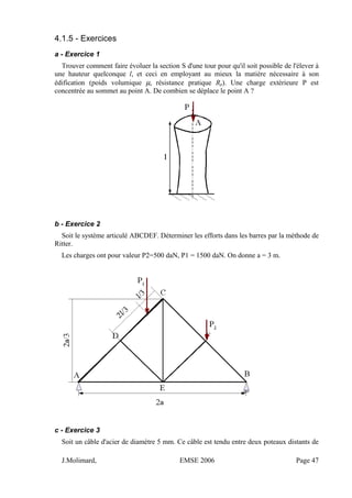 4.1.5 - Exercices
a - Exercice 1
Trouver comment faire évoluer la section S d'une tour pour qu'il soit possible de l'élever à
une hauteur quelconque l, et ceci en employant au mieux la matière nécessaire à son
édification (poids volumique µ, résistance pratique Rp). Une charge extérieure P est
concentrée au sommet au point A. De combien se déplace le point A ?
b - Exercice 2
Soit le système articulé ABCDEF. Déterminer les efforts dans les barres par la méthode de
Ritter.
Les charges ont pour valeur P2=500 daN, P1 = 1500 daN. On donne a = 3 m.
c - Exercice 3
Soit un câble d'acier de diamètre 5 mm. Ce câble est tendu entre deux poteaux distants de
J.Molimard, EMSE 2006 Page 47
 