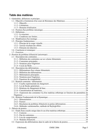 Table des matières
1 - Généralités, définitions et principes................................................................................................7
1.1 - Objectifs et limitations d'un cours de Résistance des Matériaux............................................7
1.1.1 - Objectifs...........................................................................................................................7
1.1.2 - Limitations.......................................................................................................................7
1.1.3 - Domaine d'utilisation.......................................................................................................8
1.2 - Position d'un problème mécanique..........................................................................................8
1.3 - Définitions...............................................................................................................................8
1.3.1 - La structure......................................................................................................................8
1.3.2 - Conditions aux limites.....................................................................................................9
1.4 - Modélisation d'un montage....................................................................................................12
1.5 - Principes fondamentaux........................................................................................................15
1.5.1 - Principe de la coupe virtuelle.........................................................................................15
1.5.2 - Torseur résultant des efforts..........................................................................................16
1.5.3 - Éléments de réduction....................................................................................................17
1.6 - Conclusion et remarques : ....................................................................................................18
1.7 - Exercices................................................................................................................................19
2 - Position du problème d'élasticité (anisotrope)..............................................................................21
2.1 - Description des contraintes....................................................................................................21
2.1.1 - Définition des contraintes sur un volume élémentaire...................................................21
2.1.2 - Contraintes principales..................................................................................................21
2.1.3 - Notations pour l'ingénieur..............................................................................................22
2.1.4 - Cercle de Mohr..............................................................................................................22
2.2 - Description des déformations................................................................................................23
2.2.1 - Déformations d'un volume élémentaire.........................................................................23
2.2.2 - Définition des déformations...........................................................................................24
2.2.3 - Déformations principales...............................................................................................25
2.2.4 - Notations pour l'ingénieur..............................................................................................25
2.2.5 - Équations de compatibilité............................................................................................25
2.3 - Relation contrainte / déformation..........................................................................................26
2.3.1 - Courbe expérimentale de chargement............................................................................26
2.3.2 - Loi de Hooke généralisée...............................................................................................27
2.3.3 - Relations de changement de base..................................................................................28
2.3.4 - Caractérisation de matériaux.........................................................................................28
2.3.5 - Expression des constantes Cij d'un matériau orthotrope en fonction des paramètres de
l'Ingénieur..................................................................................................................................29
2.4 - Relation Fondamentale de la Dynamique..............................................................................31
2.4.1 - Démonstration................................................................................................................31
2.4.2 - Énoncé...........................................................................................................................32
2.4.3 - Résolution du problème d'élasticité en petites déformations.........................................32
2.4.4 - Méthodes variationnelles, méthode de Rayleigh-Ritz...................................................33
3 - Théorie de poutres.........................................................................................................................34
3.1 - Étude d'une couche unique dans le cas d'un matériau orthotrope..........................................34
3.1.1 - Contexte.........................................................................................................................34
3.1.2 - État de contraintes..........................................................................................................34
3.1.3 - Lois de comportement...................................................................................................34
3.1.4 - Modules d'élasticité.......................................................................................................35
3.2 - Expression des déformations dans le cadre de la théorie de poutres.....................................35
J.Molimard, EMSE 2006 Page 5
 