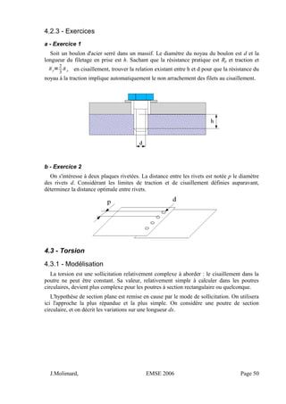 4.2.3 - Exercices
a - Exercice 1
Soit un boulon d'acier serré dans un massif. Le diamètre du noyau du boulon est d et la
longueur du filetage en prise est h. Sachant que la résistance pratique est Rp et traction et
Rp
'
=
2
3
R p en cisaillement, trouver la relation existant entre h et d pour que la résistance du
noyau à la traction implique automatiquement le non arrachement des filets au cisaillement.
b - Exercice 2
On s'intéresse à deux plaques rivetées. La distance entre les rivets est notée p le diamètre
des rivets d. Considérant les limites de traction et de cisaillement définies auparavant,
déterminez la distance optimale entre rivets.
4.3 - Torsion
4.3.1 - Modélisation
La torsion est une sollicitation relativement complexe à aborder : le cisaillement dans la
poutre ne peut être constant. Sa valeur, relativement simple à calculer dans les poutres
circulaires, devient plus complexe pour les poutres à section rectangulaire ou quelconque.
L'hypothèse de section plane est remise en cause par le mode de sollicitation. On utilisera
ici l'approche la plus répandue et la plus simple. On considère une poutre de section
circulaire, et on décrit les variations sur une longueur dx.
J.Molimard, EMSE 2006 Page 50
 