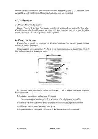 donnent des résultats erronés pour toutes les sections dissymétriques (L,T, U ou ailes). Dans
ces cas-là, le centre de torsion et le centre d'inertie ne sont pas confondus.
4.3.2 - Exercices
a - Calcul d'inertie de torsion
Donnez l'inertie de torsion d'une poutre circulaire à section pleine, puis celle d'un tube.
Considérant un tube dont l'épaisseur est égale à 2/10 du diamètre, quel est le gain de poids
relatif par rapport à la section pleine de même rigidité ?
b - Ressort de torsion
L'objectif de ce calcul très classique est d'évaluer la raideur d'un ressort à spirale (ressort
de torsion, sous la forme F=kx.
On considère n spires complètes. R=D/2 le rayon d'enroulement, d le diamètre du fil, et β
l'inclinaison des spires, supposées petites.
1- Faire une coupe et écrire le torseur résultant (N, T, Mf et Mt) en conservant la partie
haute du ressort.
2- Linéariser les relations sachant que β est petit.
On supposera par la suite que N, T et Mf ont un effet négligeable devant Mt.
3- Écrire la variation de hauteur ∆f sur une spire en fonction de l'angle de torsion θ.
4- Substituer à θ, Mt puis F dans l'écriture de ∆f.
5- Exprimer enfin la flèche f en fonction de F. En déduire la raideur du ressort.
J.Molimard, EMSE 2006 Page 52
 